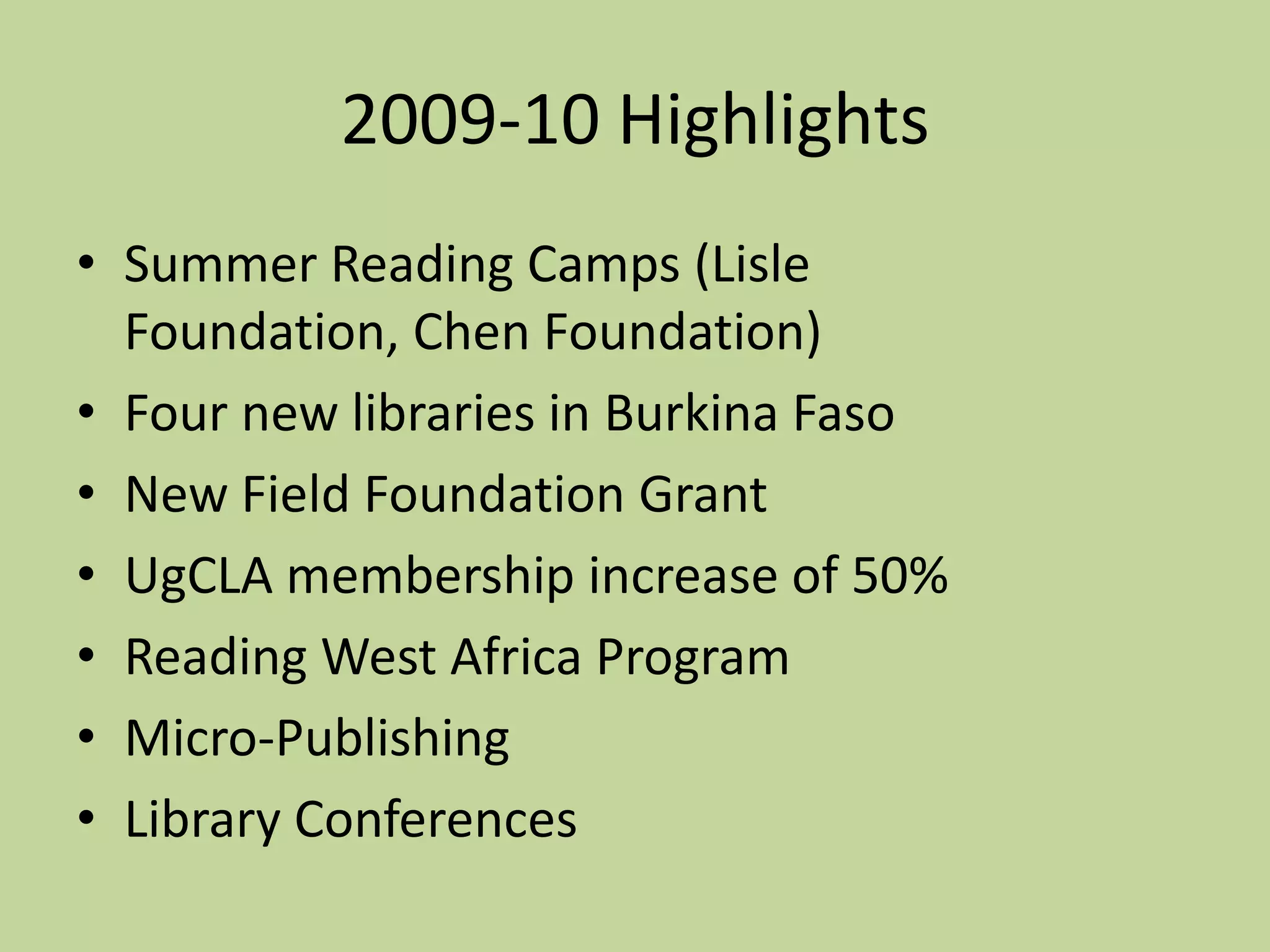 2009-10 HighlightsSummer Reading Camps (Lisle Foundation, Chen Foundation)Four new libraries in Burkina FasoNew Field Foundation GrantUgCLA membership increase of 50%Reading West Africa ProgramMicro-PublishingLibrary Conferences