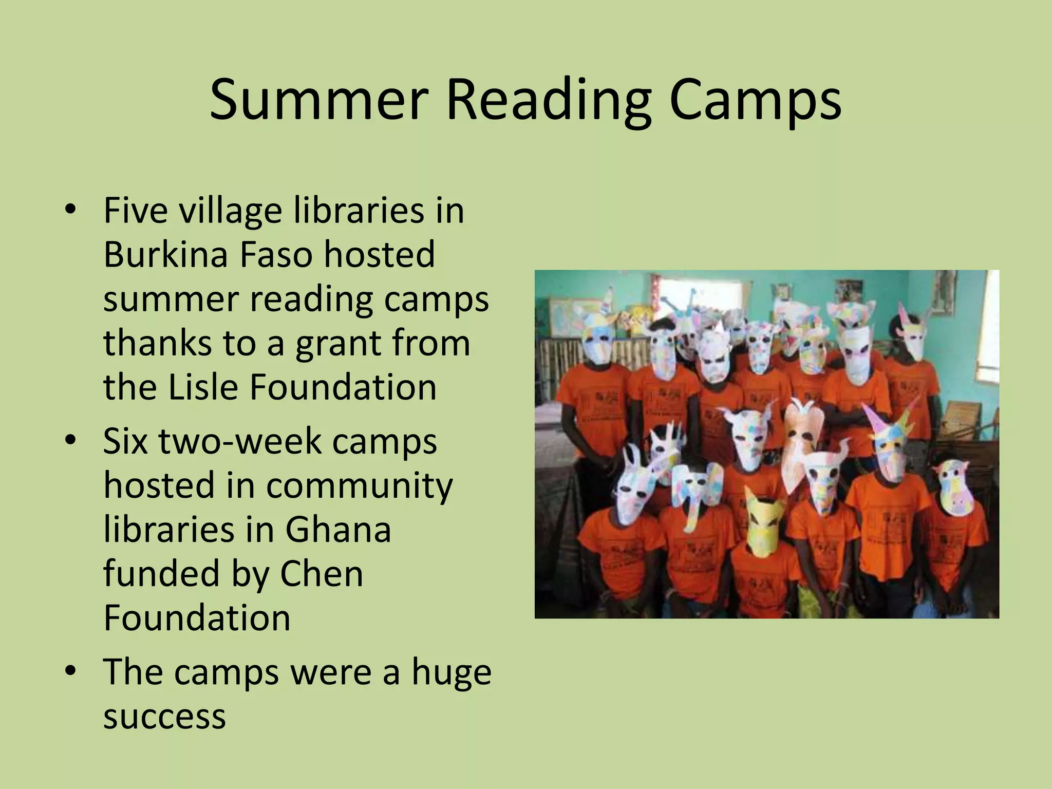 Summer Reading CampsFive village libraries in Burkina Faso hosted summer reading camps thanks to a grant from the Lisle FoundationSix two-week camps hosted in community libraries in Ghana funded by Chen FoundationThe camps were a huge success