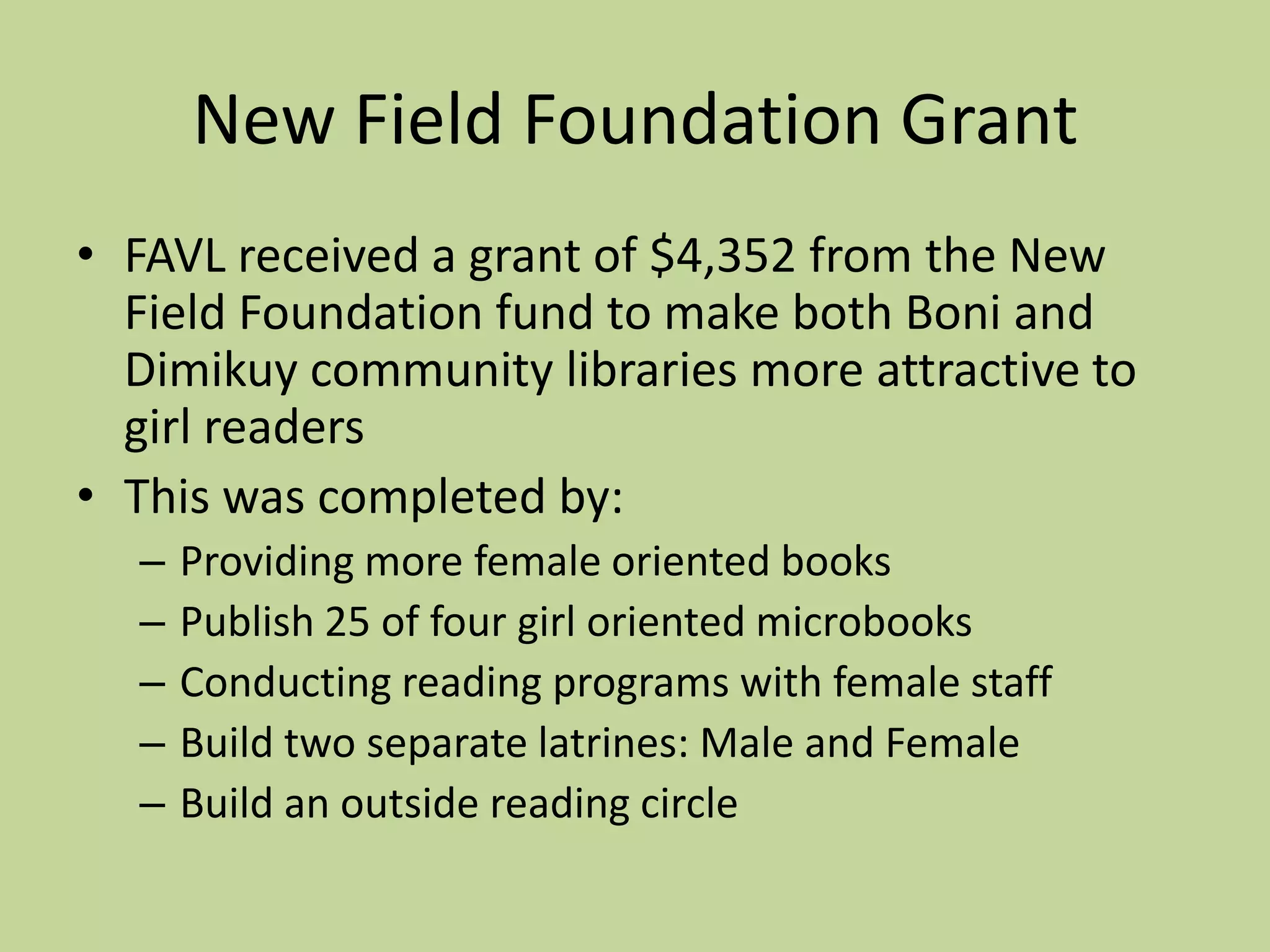 New Field Foundation GrantFAVL received a grant of $4,352 from the New Field Foundation fund to make both Boni and Dimikuy community libraries more attractive to girl readersThis was completed by: Providing more female oriented booksPublish 25 of four girl oriented microbooksConducting reading programs with female staffBuild two separate latrines: Male and FemaleBuild an outside reading circle