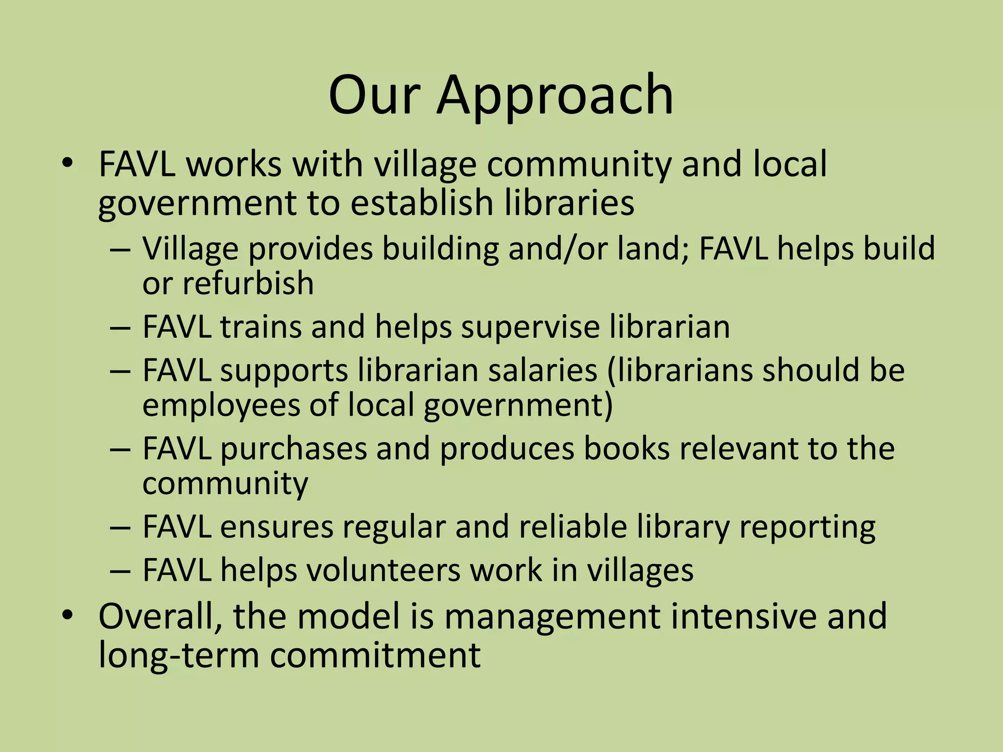Our ApproachFAVL works with village community and local government to establish librariesVillage provides building and/or land; FAVL helps build or refurbishFAVL trains and helps supervise librarianFAVL supports librarian salaries (librarians should be employees of local government)FAVL purchases and produces books relevant to the communityFAVL ensures regular and reliable library reportingFAVL helps volunteers work in villagesOverall, the model is management intensive and long-term commitment