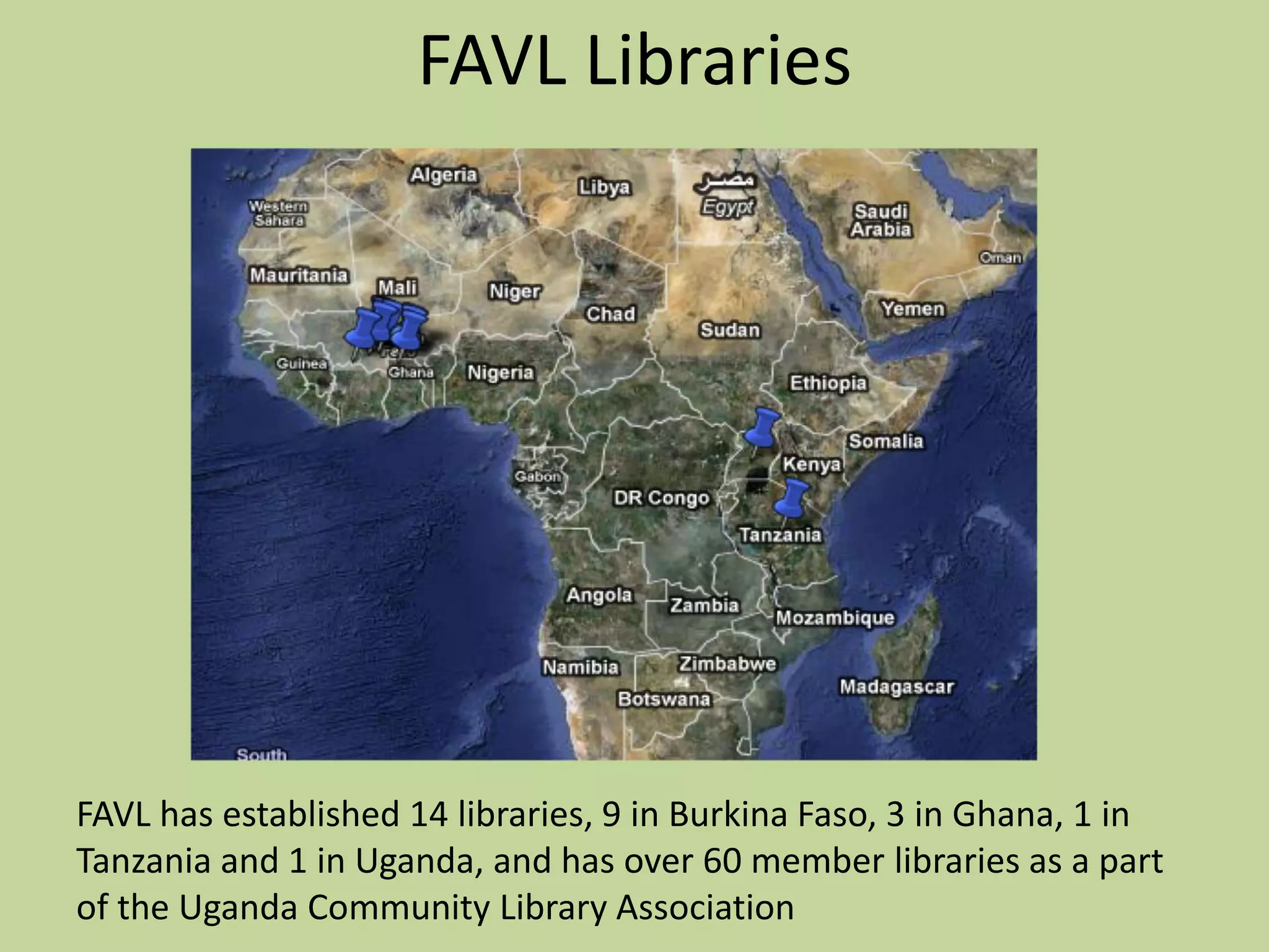 FAVL LibrariesFAVL has established 14 libraries, 9 in Burkina Faso, 3 in Ghana, 1 in Tanzania and 1 in Uganda, and has over 60 member libraries as a part of the Uganda Community Library Association
