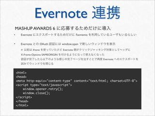 Evernote 連携
MASHUP AWARDS 6 に応募するためだけに導入
•     Evernote にエクスポートするためだけに Favmemo を利用しているユーザもいるらしい

•     Evernote との OAuth 認証には window.open で新しいウィンドウを表示
      ※ 以前は iframe を使っていたけど Evernote 側がクリックジャッキング対策としてヘッダに
      X-Frame-Options: SAMEORIGIN を付けるようになって使えなくなった
      認証が完了したら以下のような感じの完了ページを出すことで再度 Evernote へのエクスポートを
      試みてウィンドウを閉じる


    <html>
    <head>
    <meta http-equiv="content-type" content="text/html; charset=UTF-8">
    <script type="text/javascript">
        window.opener.retry();
        window.close();
    </script>
    </head>
    </html>
 