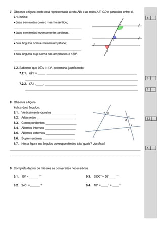 7. Observa a figura onde está representada a reta AB e as retas AE, CD e paralelas entre si.
7.1. Indica:
duas semirretas com o mesmo sentido;
_________________________________________
duas semirretas inversamente paralelas;
_________________________________________
dois ângulos com a mesma amplitude;
_________________________________________
dois ângulos cuja soma das amplitudes é 180º.
_________________________________________
7.2. Sabendo que DĈA = 63º, determina, justificando:
7.2.1. GF̂B = ____. _______________________________________________________
____________________________________________________________________
7.2.2. CÂE .____. ________________________________________________________
____________________________________________________________________
8. Observa a figura.
Indica dois ângulos:
8.1. Verticalmente opostos _______________
8.2. Adjacentes ________________________
8.3. Correspondentes ___________________
8.4. Alternos internos ___________________
8.5. Alternos externos __________________
8.6. Suplementares ____________________
8.7. Nesta figura os ângulos correspondentes são iguais? Justifica?
________________________________________________________________________________
________________________________________________________________________________
9. Completa depois de fazeres as conversões necessárias.
9.1. 15º =______ ``
9.2. 240´ =______ º
9.3. 3500´´= 58`____ ´´
9.4. 10º = ____´ = ____´´
8
3
3
12
5
 