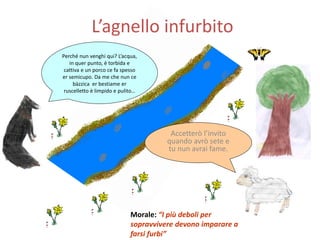 L’agnello infurbito
Perché nun venghi qui? L’acqua,
in quer punto, è torbida e
cattiva e un porco ce fa spesso
er semicupo. Da me che nun ce
bàzzica er bestiame er
ruscelletto è limpido e pulito…
Accetterò l’invito
quando avrò sete e
tu nun avrai fame.
Morale: “I più deboli per
sopravvivere devono imparare a
farsi furbi”
 