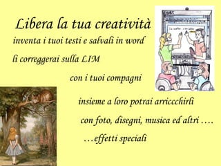 Libera la tua creatività
inventa i tuoi testi e salvali in word
li correggerai sulla LIM
con i tuoi compagni
insieme a loro potrai arriccchirli
con foto, disegni, musica ed altri ….
…effetti speciali
 
