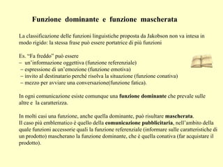 Funzione dominante e funzione mascherata
La classificazione delle funzioni linguistiche proposta da Jakobson non va intesa in
modo rigido: la stessa frase può essere portatrice di più funzioni
Es. “Fa freddo” può essere
un’informazione oggettiva (funzione referenziale)
espressione di un’emozione (funzione emotiva)
invito al destinatario perché risolva la situazione (funzione conativa)
mezzo per avviare una conversazione(funzione fatica).
In ogni comunicazione esiste comunque una funzione dominante che prevale sulle
altre e la caratterizza.
In molti casi una funzione, anche quella dominante, può risultare mascherata.
Il caso più emblematico è quello della comunicazione pubblicitaria, nell’ambito della
quale funzioni accessorie quali la funzione referenziale (informare sulle caratteristiche di
un prodotto) mascherano la funzione dominante, che è quella conativa (far acquistare il
prodotto).
 