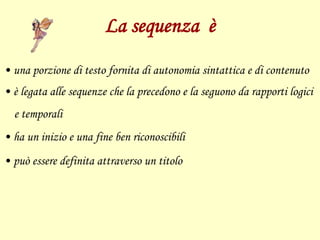 La sequenza è
• una porzione di testo fornita di autonomia sintattica e di contenuto
• è legata alle sequenze che la precedono e la seguono da rapporti logici
e temporali
• ha un inizio e una fine ben riconoscibili
• può essere definita attraverso un titolo
 