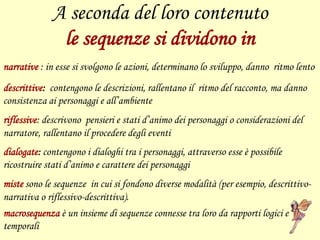 A seconda del loro contenuto
le sequenze si dividono in
narrative : in esse si svolgono le azioni, determinano lo sviluppo, danno ritmo lento
descrittive: contengono le descrizioni, rallentano il ritmo del racconto, ma danno
consistenza ai personaggi e all’ambiente
riflessive: descrivono pensieri e stati d’animo dei personaggi o considerazioni del
narratore, rallentano il procedere degli eventi
dialogate: contengono i dialoghi tra i personaggi, attraverso esse è possibile
ricostruire stati d’animo e carattere dei personaggi
miste sono le sequenze in cui si fondono diverse modalità (per esempio, descrittivo-
narrativa o riflessivo-descrittiva).
macrosequenza è un insieme di sequenze connesse tra loro da rapporti logici e
temporali
 