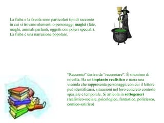 La fiaba e la favola sono particolari tipi di racconto
in cui si trovano elementi o personaggi magici (fate,
maghi, animali parlanti, oggetti con poteri speciali).
La fiaba è una narrazione popolare.
“Racconto” deriva da “raccontare”. È sinonimo di
novella. Ha un impianto realistico e narra una
vicenda che rappresenta personaggi, con cui il lettore
può identificarsi, situazioni nel loro concreto contesto
spaziale e temporale. Si articola in sottogeneri
(realistico-sociale, psicologico, fantastico, poliziesco,
comico-satirico)
 
