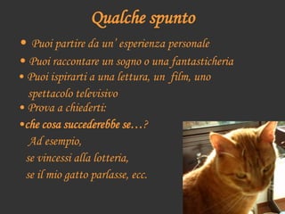• Prova a chiederti:
•che cosa succederebbe se…?
Ad esempio,
se vincessi alla lotteria,
se il mio gatto parlasse, ecc.
Qualche spunto
• Puoi partire da un’ esperienza personale
• Puoi raccontare un sogno o una fantasticheria
• Puoi ispirarti a una lettura, un film, uno
spettacolo televisivo
 