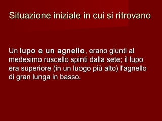 Situazione iniziale in cui si ritrovanoSituazione iniziale in cui si ritrovano
UnUn lupo e un agnellolupo e un agnello , erano giunti al, erano giunti al
medesimo ruscello spinti dalla sete; il lupomedesimo ruscello spinti dalla sete; il lupo
era superiore (in un luogo più alto) l'agnelloera superiore (in un luogo più alto) l'agnello
di gran lunga in basso.di gran lunga in basso.
 