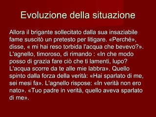 Evoluzione della situazioneEvoluzione della situazione
Allora il brigante sollecitato dalla sua insaziabileAllora il brigante sollecitato dalla sua insaziabile
fame suscitò un pretesto per litigare. «Perché»,fame suscitò un pretesto per litigare. «Perché»,
disse, « mi hai reso torbida l'acqua che bevevo?».disse, « mi hai reso torbida l'acqua che bevevo?».
L'agnello, timoroso, di rimando : «In che modoL'agnello, timoroso, di rimando : «In che modo
posso di grazia fare ciò che ti lamenti, lupo?posso di grazia fare ciò che ti lamenti, lupo?
L'acqua scorre da te alle mie labbra». QuelloL'acqua scorre da te alle mie labbra». Quello
spinto dalla forza della verità: «Hai sparlato di me,spinto dalla forza della verità: «Hai sparlato di me,
sei mesi fa». L'agnello rispose: «In verità non erosei mesi fa». L'agnello rispose: «In verità non ero
nato». «Tuo padre in verità, quello aveva sparlatonato». «Tuo padre in verità, quello aveva sparlato
di me».di me».
 