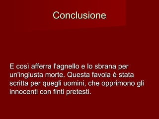 ConclusioneConclusione
E così afferra l'agnello e lo sbrana perE così afferra l'agnello e lo sbrana per
un'ingiusta morte. Questa favola è stataun'ingiusta morte. Questa favola è stata
scritta per quegli uomini, che opprimono gliscritta per quegli uomini, che opprimono gli
innocenti con finti pretesti.innocenti con finti pretesti.
 