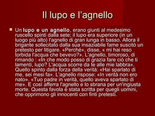 Il lupo e l’agnelloIl lupo e l’agnello
 UnUn lupo e un agnellolupo e un agnello , erano giunti al medesimo, erano giunti al medesimo
ruscello spinti dalla sete; il lupo era superiore (in unruscello spinti dalla sete; il lupo era superiore (in un
luogo più alto) l'agnello di gran lunga in basso. Allora illuogo più alto) l'agnello di gran lunga in basso. Allora il
brigante sollecitato dalla sua insaziabile fame suscitò unbrigante sollecitato dalla sua insaziabile fame suscitò un
pretesto per litigare. «Perché», disse, « mi hai resopretesto per litigare. «Perché», disse, « mi hai reso
torbida l'acqua che bevevo?». L'agnello, timoroso, ditorbida l'acqua che bevevo?». L'agnello, timoroso, di
rimando : «In che modo posso di grazia fare ciò che tirimando : «In che modo posso di grazia fare ciò che ti
lamenti, lupo? L'acqua scorre da te alle mie labbra».lamenti, lupo? L'acqua scorre da te alle mie labbra».
Quello spinto dalla forza della verità: «Hai sparlato diQuello spinto dalla forza della verità: «Hai sparlato di
me, sei mesi fa». L'agnello rispose: «In verità non erome, sei mesi fa». L'agnello rispose: «In verità non ero
nato». «Tuo padre in verità, quello aveva sparlato dinato». «Tuo padre in verità, quello aveva sparlato di
me». E così afferra l'agnello e lo sbrana per un'ingiustame». E così afferra l'agnello e lo sbrana per un'ingiusta
morte. Questa favola è stata scritta per quegli uomini,morte. Questa favola è stata scritta per quegli uomini,
che opprimono gli innocenti con finti pretesti.che opprimono gli innocenti con finti pretesti.
 