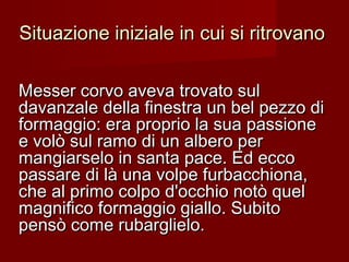 Situazione iniziale in cui si ritrovanoSituazione iniziale in cui si ritrovano
Messer corvo aveva trovato sulMesser corvo aveva trovato sul
davanzale della finestra un bel pezzo didavanzale della finestra un bel pezzo di
formaggio: era proprio la sua passioneformaggio: era proprio la sua passione
e volò sul ramo di un albero pere volò sul ramo di un albero per
mangiarselo in santa pace. Ed eccomangiarselo in santa pace. Ed ecco
passare di là una volpe furbacchiona,passare di là una volpe furbacchiona,
che al primo colpo d'occhio notò quelche al primo colpo d'occhio notò quel
magnifico formaggio giallo. Subitomagnifico formaggio giallo. Subito
pensò come rubarglielo.pensò come rubarglielo.
 