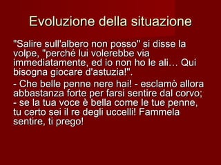 Evoluzione della situazioneEvoluzione della situazione
"Salire sull'albero non posso" si disse la"Salire sull'albero non posso" si disse la
volpe, "perché lui volerebbe viavolpe, "perché lui volerebbe via
immediatamente, ed io non ho le ali… Quiimmediatamente, ed io non ho le ali… Qui
bisogna giocare d'astuzia!".bisogna giocare d'astuzia!".
- Che belle penne nere hai! - esclamò allora- Che belle penne nere hai! - esclamò allora
abbastanza forte per farsi sentire dal corvo;abbastanza forte per farsi sentire dal corvo;
- se la tua voce è bella come le tue penne,- se la tua voce è bella come le tue penne,
tu certo sei il re degli uccelli! Fammelatu certo sei il re degli uccelli! Fammela
sentire, ti prego!sentire, ti prego!
 