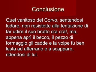 ConclusioneConclusione
Quel vanitoso del Corvo, sentendosiQuel vanitoso del Corvo, sentendosi
lodare, non resistette alla tentazione dilodare, non resistette alla tentazione di
far udire il suo brutto cra crà!, ma,far udire il suo brutto cra crà!, ma,
appena aprì il becco, il pezzo diappena aprì il becco, il pezzo di
formaggio gli cadde e la volpe fu benformaggio gli cadde e la volpe fu ben
lesta ad afferrarlo e a scappare,lesta ad afferrarlo e a scappare,
ridendosi di lui.ridendosi di lui.
 