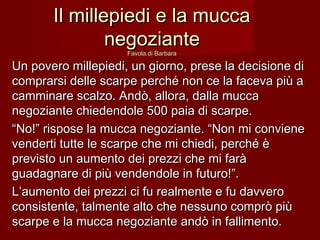 Il millepiedi e la muccaIl millepiedi e la mucca
negoziantenegoziante
Favola di BarbaraFavola di Barbara
Un povero millepiedi, un giorno, prese la decisione diUn povero millepiedi, un giorno, prese la decisione di
comprarsi delle scarpe perché non ce la faceva più acomprarsi delle scarpe perché non ce la faceva più a
camminare scalzo. Andò, allora, dalla muccacamminare scalzo. Andò, allora, dalla mucca
negoziante chiedendole 500 paia di scarpe.negoziante chiedendole 500 paia di scarpe.
““No!” rispose la mucca negoziante. “Non mi convieneNo!” rispose la mucca negoziante. “Non mi conviene
venderti tutte le scarpe che mi chiedi, perché èvenderti tutte le scarpe che mi chiedi, perché è
previsto un aumento dei prezzi che mi faràprevisto un aumento dei prezzi che mi farà
guadagnare di più vendendole in futuro!”.guadagnare di più vendendole in futuro!”.
L’aumento dei prezzi ci fu realmente e fu davveroL’aumento dei prezzi ci fu realmente e fu davvero
consistente, talmente alto che nessuno comprò piùconsistente, talmente alto che nessuno comprò più
scarpe e la mucca negoziante andò in fallimento.scarpe e la mucca negoziante andò in fallimento.
 