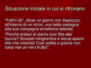 Situazione iniziale in cui si ritrovanoSituazione iniziale in cui si ritrovano
““Fatt'in là!”, disse un giorno con disprezzo,Fatt'in là!”, disse un giorno con disprezzo,
all’interno di un riccio, una bella castagnaall’interno di un riccio, una bella castagna
alla sua compagna emisferica laterale.alla sua compagna emisferica laterale.
““Perché ardisci di starmi così fitta allaPerché ardisci di starmi così fitta alla
buccia? Scostati mingherlina e lascia spaziobuccia? Scostati mingherlina e lascia spazio
alla mia crescita! Così sottile e gracile nonalla mia crescita! Così sottile e gracile non
sarai mai un vero frutto!”.sarai mai un vero frutto!”.
 