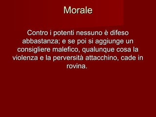 MoraleMorale
Contro i potenti nessuno è difesoContro i potenti nessuno è difeso
abbastanza; e se poi si aggiunge unabbastanza; e se poi si aggiunge un
consigliere malefico, qualunque cosa laconsigliere malefico, qualunque cosa la
violenza e la perversità attacchino, cade inviolenza e la perversità attacchino, cade in
rovina.rovina.
 