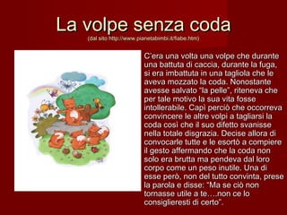 La volpe senza codaLa volpe senza coda
(dal sito http://www.pianetabimbi.it/fiabe.htm)(dal sito http://www.pianetabimbi.it/fiabe.htm)
C’era una volta una volpe che duranteC’era una volta una volpe che durante
una battuta di caccia, durante la fuga,una battuta di caccia, durante la fuga,
si era imbattuta in una tagliola che lesi era imbattuta in una tagliola che le
aveva mozzato la coda. Nonostanteaveva mozzato la coda. Nonostante
avesse salvato “la pelle”, riteneva cheavesse salvato “la pelle”, riteneva che
per tale motivo la sua vita fosseper tale motivo la sua vita fosse
intollerabile. Capì perciò che occorrevaintollerabile. Capì perciò che occorreva
convincere le altre volpi a tagliarsi laconvincere le altre volpi a tagliarsi la
coda così che il suo difetto svanissecoda così che il suo difetto svanisse
nella totale disgrazia. Decise allora dinella totale disgrazia. Decise allora di
convocarle tutte e le esortò a compiereconvocarle tutte e le esortò a compiere
il gesto affermando che la coda nonil gesto affermando che la coda non
solo era brutta ma pendeva dal lorosolo era brutta ma pendeva dal loro
corpo come un peso inutile. Una dicorpo come un peso inutile. Una di
esse però, non del tutto convinta, preseesse però, non del tutto convinta, prese
la parola e disse: “Ma se ciò nonla parola e disse: “Ma se ciò non
tornasse utile a te….non ce lotornasse utile a te….non ce lo
consiglieresti di certo”.consiglieresti di certo”.
 