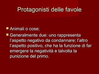 Protagonisti delle favoleProtagonisti delle favole
 Animali o cose;Animali o cose;
 Generalmente due: uno rappresentaGeneralmente due: uno rappresenta
l’aspetto negativo da condannare; l’altrol’aspetto negativo da condannare; l’altro
l’aspetto positivo, che ha la funzione di farl’aspetto positivo, che ha la funzione di far
emergere la negatività e talvolta laemergere la negatività e talvolta la
punizione del primo.punizione del primo.
 