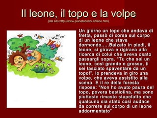 Il leone, il topo e la volpeIl leone, il topo e la volpe
(dal sito http://www.pianetabimbi.it/fiabe.htm)(dal sito http://www.pianetabimbi.it/fiabe.htm)
Un giorno un topo che andava diUn giorno un topo che andava di
fretta, passò di corsa sul corpofretta, passò di corsa sul corpo
di un leone che stavadi un leone che stava
dormendo.....Balzato in piedi, ildormendo.....Balzato in piedi, il
leone, si girava e rigirava allaleone, si girava e rigirava alla
ricerca di colui che aveva osatoricerca di colui che aveva osato
passargli sopra. “Tu che sei unpassargli sopra. “Tu che sei un
leone, così grande e grosso, tileone, così grande e grosso, ti
sei lasciato spaventare da unsei lasciato spaventare da un
topo!”, lo prendeva in giro unatopo!”, lo prendeva in giro una
volpe, che aveva assistito allavolpe, che aveva assistito alla
scena. E il re della forestascena. E il re della foresta
rispose: ”Non ho avuto paura delrispose: ”Non ho avuto paura del
topo, povera bestiolina, ma sonotopo, povera bestiolina, ma sono
piuttosto rimasto stupefatto chepiuttosto rimasto stupefatto che
qualcuno sia stato così audacequalcuno sia stato così audace
da correre sul corpo di un leoneda correre sul corpo di un leone
addormentato”addormentato”
 