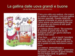 La gallina dalle uova grandi e buoneLa gallina dalle uova grandi e buone
(dal sito http://www.pianetabimbi.it/fiabe.htm)(dal sito http://www.pianetabimbi.it/fiabe.htm)
C’era una volta una vedova, che avevaC’era una volta una vedova, che aveva
un pollaio e nel pollaio c’era una gallinaun pollaio e nel pollaio c’era una gallina
davvero speciale. Questa infatti eradavvero speciale. Questa infatti era
capace di donarle un uovo al giorno ecapace di donarle un uovo al giorno e
l’uovo aveva una particolarità che eral’uovo aveva una particolarità che era
più grande e più buono di tutti quellipiù grande e più buono di tutti quelli
prodotti dal pollaio.prodotti dal pollaio.
La vedova allora pensò: ”Se aumentoLa vedova allora pensò: ”Se aumento
la quantità di grano che le do dala quantità di grano che le do da
mangiare potrà ogni giorno sfornaremangiare potrà ogni giorno sfornare
almeno due uova”.almeno due uova”.
  Così fece……..ma si lasciò “prendereCosì fece……..ma si lasciò “prendere
la mano”. La gallina, infatti, ingrassòla mano”. La gallina, infatti, ingrassò
così tanto che a un certo punto non fucosì tanto che a un certo punto non fu
più in grado di darle nemmeno l’unicopiù in grado di darle nemmeno l’unico
uovo.  uovo.  
  La vedova, demoralizzata eLa vedova, demoralizzata e
arrabbiata, chiamò il miglior veterinarioarrabbiata, chiamò il miglior veterinario
del paese per cercare di porre rimedio,del paese per cercare di porre rimedio,
ma era troppo tardi, la gallina sima era troppo tardi, la gallina si
 