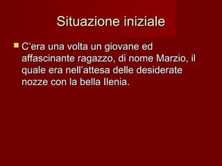 Situazione inizialeSituazione iniziale
 C’era una volta un giovane edC’era una volta un giovane ed
affascinante ragazzo, di nome Marzio, ilaffascinante ragazzo, di nome Marzio, il
quale era nell’attesa delle desideratequale era nell’attesa delle desiderate
nozze con la bella Ilenia.nozze con la bella Ilenia.
 