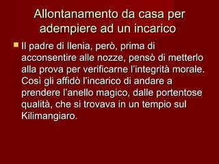 Allontanamento da casa perAllontanamento da casa per
adempiere ad un incaricoadempiere ad un incarico
 Il padre di Ilenia, però, prima diIl padre di Ilenia, però, prima di
acconsentire alle nozze, pensò di metterloacconsentire alle nozze, pensò di metterlo
alla prova per verificarne l’integrità morale.alla prova per verificarne l’integrità morale.
Così gli affidò l’incarico di andare aCosì gli affidò l’incarico di andare a
prendere l’anello magico, dalle portentoseprendere l’anello magico, dalle portentose
qualità, che si trovava in un tempio sulqualità, che si trovava in un tempio sul
Kilimangiaro.Kilimangiaro.
 