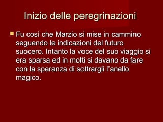 Inizio delle peregrinazioniInizio delle peregrinazioni
 Fu così che Marzio si mise in camminoFu così che Marzio si mise in cammino
seguendo le indicazioni del futuroseguendo le indicazioni del futuro
suocero. Intanto la voce del suo viaggio sisuocero. Intanto la voce del suo viaggio si
era sparsa ed in molti si davano da fareera sparsa ed in molti si davano da fare
con la speranza di sottrargli l’anellocon la speranza di sottrargli l’anello
magico.magico.
 