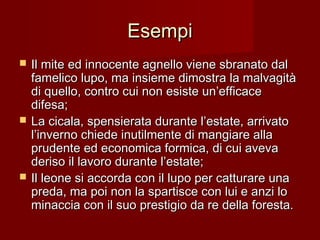 EsempiEsempi
 Il mite ed innocente agnello viene sbranato dalIl mite ed innocente agnello viene sbranato dal
famelico lupo, ma insieme dimostra la malvagitàfamelico lupo, ma insieme dimostra la malvagità
di quello, contro cui non esiste un’efficacedi quello, contro cui non esiste un’efficace
difesa;difesa;
 La cicala, spensierata durante l’estate, arrivatoLa cicala, spensierata durante l’estate, arrivato
l’inverno chiede inutilmente di mangiare allal’inverno chiede inutilmente di mangiare alla
prudente ed economica formica, di cui avevaprudente ed economica formica, di cui aveva
deriso il lavoro durante l’estate;deriso il lavoro durante l’estate;
 Il leone si accorda con il lupo per catturare unaIl leone si accorda con il lupo per catturare una
preda, ma poi non la spartisce con lui e anzi lopreda, ma poi non la spartisce con lui e anzi lo
minaccia con il suo prestigio da re della foresta.minaccia con il suo prestigio da re della foresta.
 