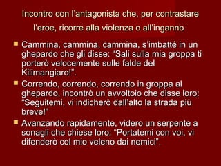 Incontro con l’antagonista che, per contrastareIncontro con l’antagonista che, per contrastare
l’eroe, ricorre alla violenza o all’ingannol’eroe, ricorre alla violenza o all’inganno
 Cammina, cammina, cammina, s’imbatté in unCammina, cammina, cammina, s’imbatté in un
ghepardo che gli disse: “Sali sulla mia groppa tighepardo che gli disse: “Sali sulla mia groppa ti
porterò velocemente sulle falde delporterò velocemente sulle falde del
Kilimangiaro!”.Kilimangiaro!”.
 Correndo, correndo, correndo in groppa alCorrendo, correndo, correndo in groppa al
ghepardo, incontrò un avvoltoio che disse loro:ghepardo, incontrò un avvoltoio che disse loro:
“Seguitemi, vi indicherò dall’alto la strada più“Seguitemi, vi indicherò dall’alto la strada più
breve!”breve!”
 Avanzando rapidamente, videro un serpente aAvanzando rapidamente, videro un serpente a
sonagli che chiese loro: “Portatemi con voi, visonagli che chiese loro: “Portatemi con voi, vi
difenderò col mio veleno dai nemici”.difenderò col mio veleno dai nemici”.
 