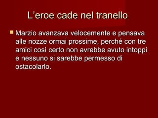 L’eroe cade nel tranelloL’eroe cade nel tranello
 Marzio avanzava velocemente e pensavaMarzio avanzava velocemente e pensava
alle nozze ormai prossime, perché con trealle nozze ormai prossime, perché con tre
amici così certo non avrebbe avuto intoppiamici così certo non avrebbe avuto intoppi
e nessuno si sarebbe permesso die nessuno si sarebbe permesso di
ostacolarlo.ostacolarlo.
 