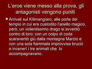 L’eroe viene messo alla prova, gliL’eroe viene messo alla prova, gli
antagonisti vengono punitiantagonisti vengono puniti
 Arrivati sul Kilimangiaro, alle porte delArrivati sul Kilimangiaro, alle porte del
tempio in cui era custodito l’anello magico,tempio in cui era custodito l’anello magico,
però, un violentissimo drago si avventòperò, un violentissimo drago si avventò
contro di loro: con un colpo di codacontro di loro: con un colpo di coda
scaraventò giù dalla montagna Marzio escaraventò giù dalla montagna Marzio e
con una sola fiammata improvvisa bruciòcon una sola fiammata improvvisa bruciò
e incenerì i tre animali che loe incenerì i tre animali che lo
accompagnavano.accompagnavano.
 