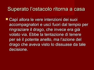 Superato l’ostacolo ritorna a casaSuperato l’ostacolo ritorna a casa
 Capì allora le vere intenzioni dei suoiCapì allora le vere intenzioni dei suoi
accompagnatori e uscì fuori dal tempio peraccompagnatori e uscì fuori dal tempio per
ringraziare il drago, che invece era giàringraziare il drago, che invece era già
volato via. Ebbe la tentazione di tenerevolato via. Ebbe la tentazione di tenere
per sé il potente anello, ma l’azione delper sé il potente anello, ma l’azione del
drago che aveva visto lo dissuase da taledrago che aveva visto lo dissuase da tale
decisione.decisione.
 