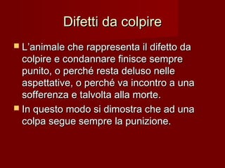 Difetti da colpireDifetti da colpire
 L’animale che rappresenta il difetto daL’animale che rappresenta il difetto da
colpire e condannare finisce semprecolpire e condannare finisce sempre
punito, o perché resta deluso nellepunito, o perché resta deluso nelle
aspettative, o perché va incontro a unaaspettative, o perché va incontro a una
sofferenza e talvolta alla morte.sofferenza e talvolta alla morte.
 In questo modo si dimostra che ad unaIn questo modo si dimostra che ad una
colpa segue sempre la punizione.colpa segue sempre la punizione.
 