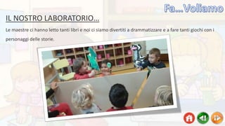 IL NOSTRO LABORATORIO…
Le maestre ci hanno letto tanti libri e noi ci siamo divertiti a drammatizzare e a fare tanti giochi con i
personaggi delle storie.
 