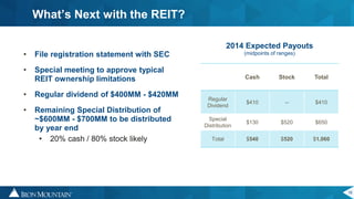 16
• File registration statement with SEC
• Special meeting to approve typical
REIT ownership limitations
• Regular dividend of $400MM - $420MM
• Remaining Special Distribution of
~$600MM - $700MM to be distributed
by year end
• 20% cash / 80% stock likely
What’s Next with the REIT?
Cash Stock Total
Regular
Dividend
$410 -- $410
Special
Distribution
$130 $520 $650
Total $540 $520 $1,060
2014 Expected Payouts
(midpoints of ranges)
 