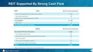 21
REIT Supported By Strong Cash Flow
FFO 2014 Pro forma Estimate*
Net income attributable to Iron Mountain (pro forma) $ 250
Real estate depreciation 180
(Gain) Loss on disposal/write-down of PP&E ----
FFO (NAREIT) $ 430
REIT Costs 30
Normalized FFO (Iron Mountain) $ 460
AFFO 2014 Pro forma Estimate*
Normalized FFO (Iron Mountain) $ 460
Non-real estate depreciation 120
Amortization expense (including deferred financing costs) 65
Rent normalization 5
Stock option compensation expense 30
Business support CapEx (maintenance) (90)
AFFO $ 590
*Metrics represent approximate midpoint of the estimated range
($MM)
 