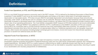 24
Definitions
Funds From Operations, or FFO, and FFO (Normalized)
FFO is a non-GAAP financial measure commonly used in the REIT industry. FFO is defined by the National Association of Real Estate
Investment Trusts (NAREIT) and us as net income excluding gains and losses on the sale or write-down of real estate assets plus
depreciation on real estate assets. FFO does not give effect to real estate depreciation and amortization because these amounts are
computed, under GAAP, to allocate the cost of a property over its useful life. Because values for well-maintained real estate assets have
historically increased or decreased based upon prevailing market conditions, we believe that FFO (Normalized) provides investors with a
clearer view of our operating performance. Our most directly comparable GAAP measure to FFO (Normalized) is net income attributable
to Iron Mountain. Although NAREIT has published a definition of FFO, modifications to the NAREIT calculation of FFO are common
among REITs as companies seek to provide financial measures that most meaningfully reflect their business. Our definition of FFO
(Normalized) excludes other items that we believe do not appropriately reflect our underlying operations such as intangible impairment
charges, other income and expense (including foreign exchange gains and losses), income and losses from discontinued operations,
provision or benefit from deferred taxes and REIT Costs.
Adjusted Funds From Operations, or AFFO
AFFO is defined as FFO (Normalized) excluding non-cash rent expense or income, plus depreciation on non-real estate assets,
amortization expense (including amortization of deferred financing costs) and non-cash equity compensation expense, less maintenance
capital expenditures. We believe AFFO is a useful measure in determining our ability to generate excess cash that may be used for
reinvestment in the business, discretionary deployment in investments such as real estate or acquisition opportunities, returning of capital
to our stockholders and voluntary prepayments of indebtedness.
 