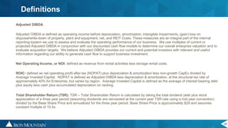 25
Definitions
Adjusted OIBDA
Adjusted OIBDA is defined as operating income before depreciation, amortization, intangible impairments, (gain) loss on
disposal/write-down of property, plant and equipment, net, and REIT Costs. These measures are an integral part of the internal
reporting system we use to assess and evaluate the operating performance of our business. We use multiples of current or
projected Adjusted OIBDA in conjunction with our discounted cash flow models to determine our overall enterprise valuation and to
evaluate acquisition targets. We believe Adjusted OIBDA provides our current and potential investors with relevant and useful
information regarding our ability to generate cash flow to support business investment.
Net Operating Income, or NOI: defined as revenue from rental activities less storage rental costs.
ROIC: defined as net operating profit after tax (NOPAT) plus depreciation & amortization less non-growth CapEx divided by
Average Invested Capital. NOPAT is defined as Adjusted OIBDA less depreciation & amortization, at the structural tax rate of
approximately 40% for Enterprise, but varies by region. Average Invested Capital is defined as the average of interest bearing debt
plus equity less cash plus accumulated depreciation on racking.
Total Shareholder Return (TSR): TSR – Total Shareholder Return is calculated by taking the total dividend yield plus stock
appreciation of a three year period (assuming dividends are reinvested at the current year TSR rate using a mid-year convention)
divided by the Base Share Price and annualized for the three year period. Base Share Price is approximately $29 and assumes
constant multiple of 10.5x.
 