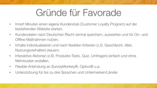 Gründe für Favorade
•  Innert Minuten einen eigene Kundenclub (Customer Loyalty Program) auf der
bestehenden Website starten.
•  Kundendaten nach Deutschen Recht zentral speichern, auswerten und für On- und
Ofﬂine Maßnahmen nutzen.
•  Inhalte individualisieren und nach ﬂexiblen Kriterien (z.B. Geschlecht, Alter,
Nutzungsverhalten) steuern.
•  Interaktive Aktionen (z.B. Produkte-Tests, Quiz, Umfragen) einfach und ohne
Mehrkosten erstellen.
•  Flexible Anbindung an SurveyMonkey®, Optivo® u.a.
•  Unterstützung für bis zu drei Sprachen und Untermarken/Länder
 