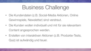 Business Challenge
•  Die Kundendaten (z.B. Social-Media Aktionen, Online
Gewinnspiele, Newsletter) sind verstreut.
•  Die Kunden wollen individuell und mit für sie relevantem
Content angesprochen werden. 
•  Erstellen von interaktiven Aktionen (z.B. Produkte-Tests,
Quiz) ist aufwändig und teuer. 
 