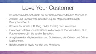 Love Your Customer
•  Besucher melden sich direkt auf der Unternehmens/Marken-Website an.
•  Zentrale und transparente Speicherung der Mitgliederdaten nach
Deutschem Recht.
•  Steuern der Inhalte (z.B. Blog, Bilder, Events) nach Interessen.
•  Einfaches Erstellen von interaktiven Aktionen (z.B. Produkte-Tests, Quiz,
Fotowettbewerb) in bis zu drei Sprachen.
•  Analysieren der Mitgliederdaten und Optimierung der Online- und Ofﬂine-
Maßnahmen.
•  Belohnungen für loyale Kunden und Mitglieder.
 