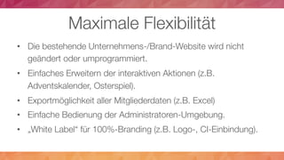 Maximale Flexibilität
•  Die bestehende Unternehmens-/Brand-Website wird nicht
geändert oder umprogrammiert.
•  Einfaches Erweitern der interaktiven Aktionen (z.B.
Adventskalender, Osterspiel).
•  Exportmöglichkeit aller Mitgliederdaten (z.B. Excel)
•  Einfache Bedienung der Administratoren-Umgebung.
•  „White Label“ für 100%-Branding (z.B. Logo-, CI-Einbindung).
 