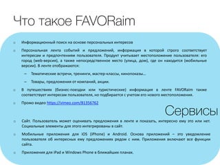 o Информационный поиск на основе персональных интересов
o Персональная лента событий и предложений, информация в которой строго соответствует
интересам и предпочтениям пользователя. Продукт учитывает местоположение пользователя: его
город (web-версия), а также непосредственное место (улица, дом), где он находится (мобильные
версии). В ленте отображаются:
– Тематические встречи, тренинги, мастер-классы, кинопоказы…
– Товары, предложения от компаний, акции.
o В путешествиях (бизнес-поездки или туристические) информация в ленте FAVORaim также
соответствует интересам пользователя, но подбирается с учетом его нового местоположения.
o Промо видео https://vimeo.com/81356762
o Сайт. Пользователь может оценивать предложения в ленте и показать, интересно ему это или нет.
Социальные элементы для этого интегрированы в сайт.
o Мобильные приложения для iOS (iPhone) и Android. Основа приложений – это уведомление
пользователя об интересных ему предложениях рядом с ним. Приложения включают все функции
сайта.
o Приложения для iPad и Windows Phone в ближайших планах.
 