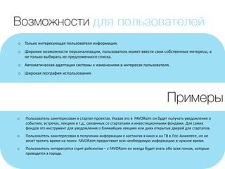 o Только интересующая пользователя информация.
o Широкие возможности персонализации, пользователь может ввести свои собственные интересы, а
не только выбирать из предложенного списка.
o Автоматическая адаптация системы к изменениям в интересах пользователя.
o Широкая география использования.
o Пользователь заинтересован в стартап-проектах. Указав это в FAVORaim он будет получать уведомления о
событиях, встречах, лекциях и т.д., связанных со стартапами и инвестиционными фондами. Для самих
фондов это инструмент для уведомления о ближайших лекциях или днях открытых дверей для стартапов.
o Пользователь заинтересован в получении информации о кастингах в кино и на ТВ в Лос-Анжелесе, но не
хочет тратить время на поиск. FAVORaim предоставит всю необходимую информацию в нужное время.
o Пользователь интересуется стрит-рэйсингом – с FAVORaim он всегда будет знать обо всех гонках, которые
проводятся в городе.
 
