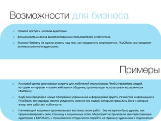 o Прямой доступ к целевой аудитории
o Возможность анализа заинтересованных пользователей и статистика.
o Малому бизнесу не нужно думать над тем, как продвинуть мероприятия. FAVORaim сам уведомит
заинтересованную аудиторию.
o Языковой центр организовал встречу для любителей итальянского. Чтобы уведомить людей,
которым интересны итальянский язык и общение, организаторы использовали возможности
FAVORaim.
o Клуб йоги предлагал новую программу упражнений и формировал группу. Разместив информацию в
FAVORaim, менеджеры смогли уведомить именно тех людей, которым нравилась йога и которые
живут или работают поблизости.
o Начинающий художник организовывал выставку своих работ. Ему не нужно было думать, как
прорекламировать свою страницу в социальных сетях. Мероприятие привлекло заинтересованную
аудиторию в FAVORaim, и пользователи оттуда могли перейти на страницу художника и подписаться.
 