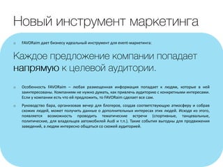 o FAVORaim дает бизнесу идеальный инструмент для event-маркетинга:
o Особенность FAVORaim – любая размещенная информация попадает к людям, которые в ней
заинтересованы. Компаниям не нужно думать, как привлечь аудиторию с конкретными интересами.
Если у компании есть что ей предложить, то FAVORaim сделает все сам.
o Руководство бара, организовав вечер для блогеров, создав соответствующую атмосферу и собрав
схожих людей, может получить данные о дополнительных интересах этих людей. Исходя из этого,
появляется возможность проводить тематические встречи (спортивные, танцевальные,
политические, для владельцев автомобилей Audi и т.п.). Такие события выгодны для продвижения
заведений, а людям интересно общаться со схожей аудиторией.
 